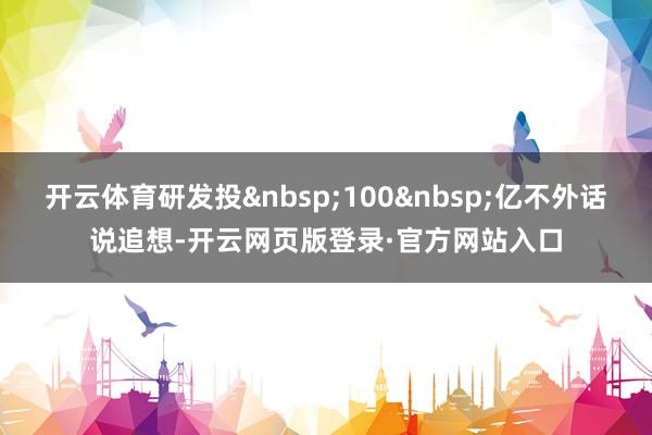开云体育研发投&nbsp;100&nbsp;亿不外话说追想-开云网页版登录·官方网站入口