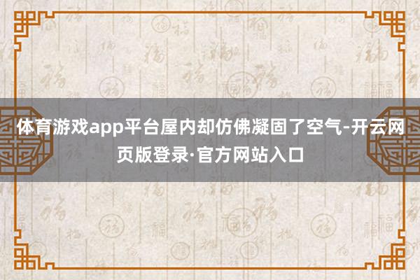 体育游戏app平台屋内却仿佛凝固了空气-开云网页版登录·官方网站入口