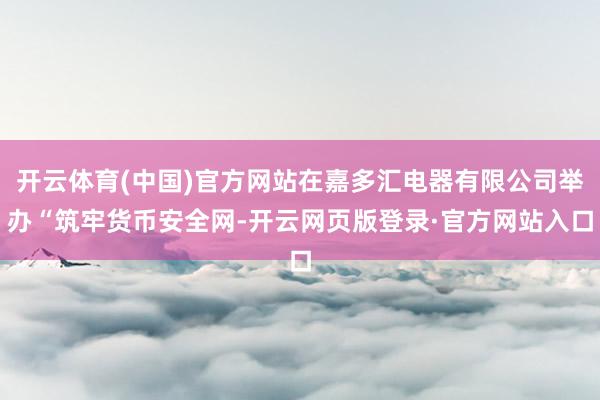开云体育(中国)官方网站在嘉多汇电器有限公司举办“筑牢货币安全网-开云网页版登录·官方网站入口