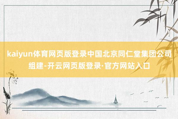 kaiyun体育网页版登录中国北京同仁堂集团公司组建-开云网页版登录·官方网站入口