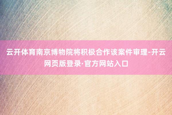 云开体育南京博物院将积极合作该案件审理-开云网页版登录·官方网站入口