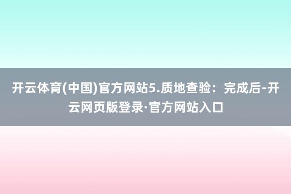 开云体育(中国)官方网站5.质地查验：完成后-开云网页版登录·官方网站入口